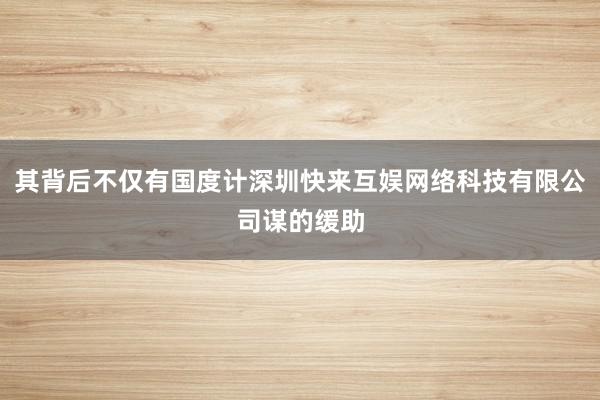 其背后不仅有国度计深圳快来互娱网络科技有限公司谋的缓助